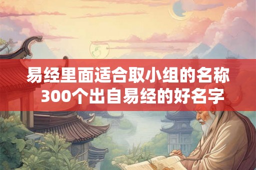 易经里面适合取小组的名称  300个出自易经的好名字