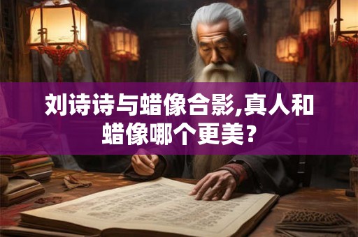 刘诗诗与蜡像合影,真人和蜡像哪个更美？