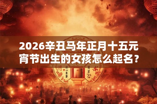 2026辛丑马年正月十五元宵节出生的女孩怎么起名？
