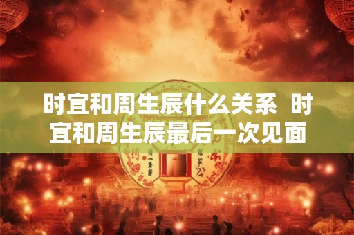 时宜和周生辰什么关系 时宜和周生辰最后一次见面 时宜和周生辰什么关系 时宜和周生辰最后一次见面