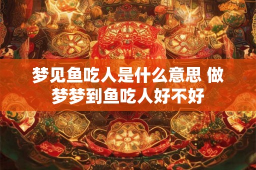 梦见鱼吃人是什么意思 做梦梦到鱼吃人好不好