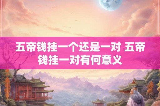 五帝钱挂一个还是一对 五帝钱挂一对有何意义 五帝钱挂一个还是一对 五帝钱挂一对有何意义