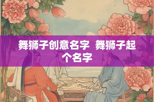 舞狮子创意名字  舞狮子起个名字