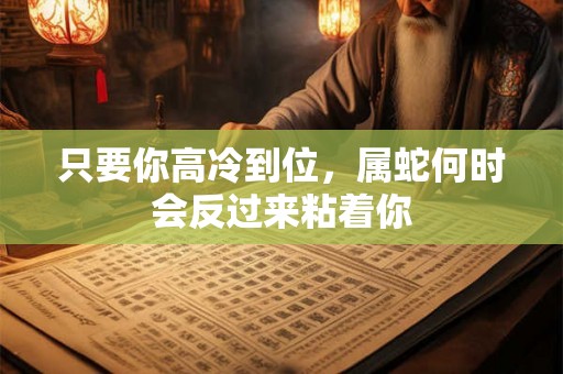 只要你高冷到位，属蛇何时会反过来粘着你