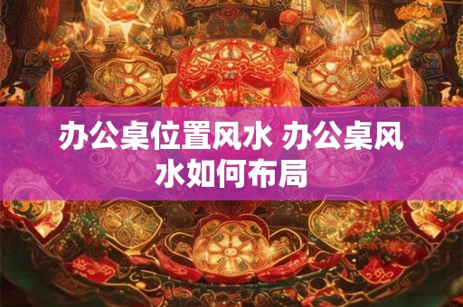 办公桌位置风水 办公桌风水如何布局
