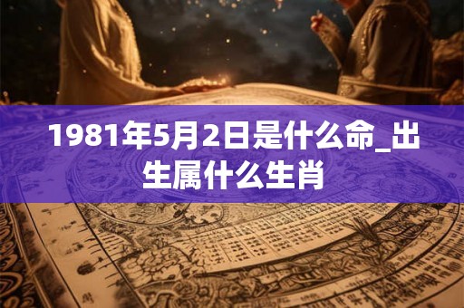 1981年5月2日是什么命_出生属什么生肖
