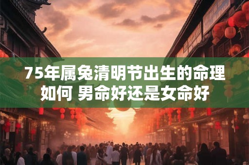 75年属兔清明节出生的命理如何 男命好还是女命好
