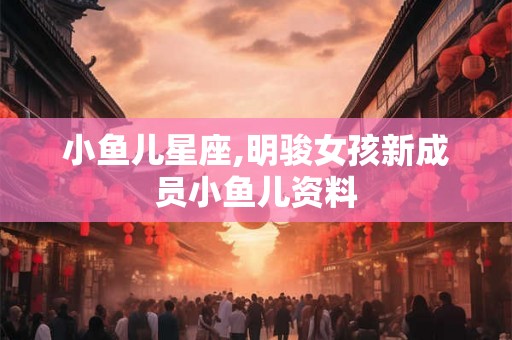 小鱼儿星座,明骏女孩新成员小鱼儿资料 小鱼儿星座,明骏女孩新成员小鱼儿资料