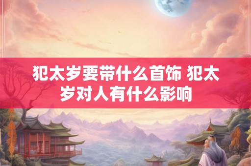 犯太岁要带什么首饰 犯太岁对人有什么影响 犯太岁要带什么首饰 犯太岁对人有什么影响