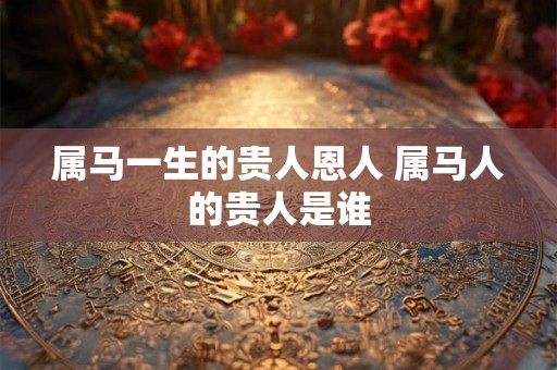 属马一生的贵人恩人 属马人的贵人是谁