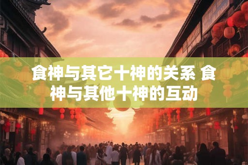 食神与其它十神的关系 食神与其他十神的互动