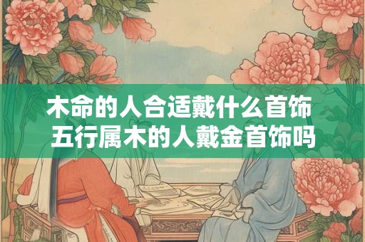 木命的人合适戴什么首饰 五行属木的人戴金首饰吗 木命的人合适戴什么首饰 五行属木的人戴金首饰吗