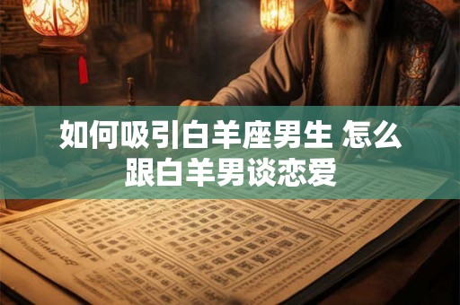如何吸引白羊座男生 怎么跟白羊男谈恋爱 如何吸引白羊座男生 怎么跟白羊男谈恋爱