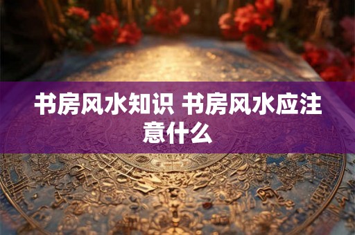 书房风水知识 书房风水应注意什么