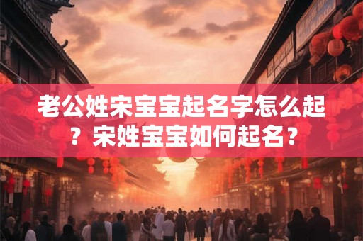 老公姓宋宝宝起名字怎么起?宋姓宝宝如何起名? 老公姓宋宝宝起名字怎么起?宋姓宝宝如何起名?