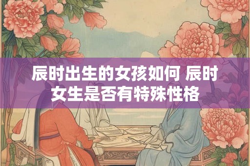 辰时出生的女孩如何 辰时女生是否有特殊性格 辰时出生的女孩如何 辰时女生是否有特殊性格