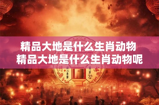 精品大地是什么生肖动物 精品大地是什么生肖动物呢