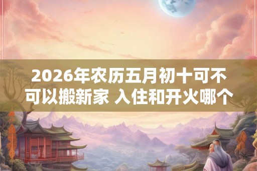 2026年农历五月初十可不可以搬新家 入住和开火哪个算搬家
