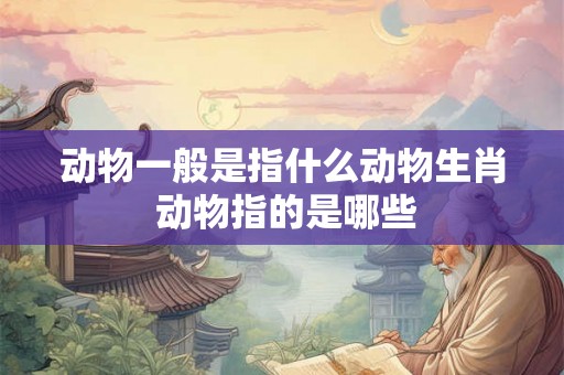 动物一般是指什么动物生肖 动物指的是哪些