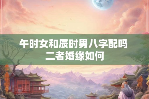午时女和辰时男八字配吗 二者婚缘如何