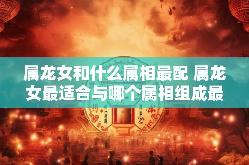 属龙女和什么属相最配 属龙女最适合与哪个属相组成最佳配对