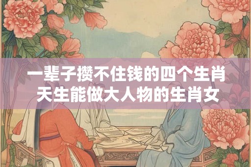 一辈子攒不住钱的四个生肖 天生能做大人物的生肖女