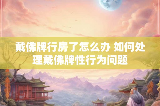 戴佛牌行房了怎么办 如何处理戴佛牌性行为问题