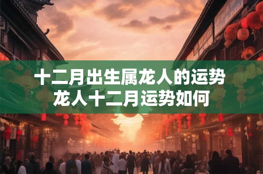 十二月出生属龙人的运势 龙人十二月运势如何 十二月出生属龙人的运势 龙人十二月运势如何