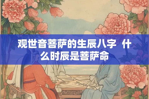 观世音菩萨的生辰八字 什么时辰是菩萨命 观世音菩萨的生辰八字 什么时辰是菩萨命