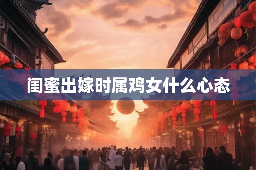闺蜜出嫁时属鸡女什么心态 闺蜜出嫁时属鸡女什么心态