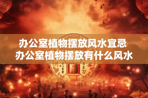 办公室植物摆放风水宜忌 办公室植物摆放有什么风水宜忌