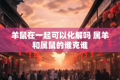 羊鼠在一起可以化解吗 属羊和属鼠的谁克谁