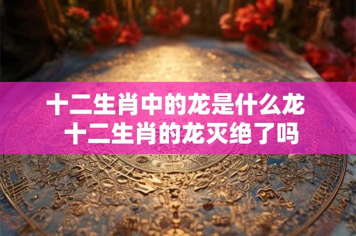 十二生肖中的龙是什么龙  十二生肖的龙灭绝了吗