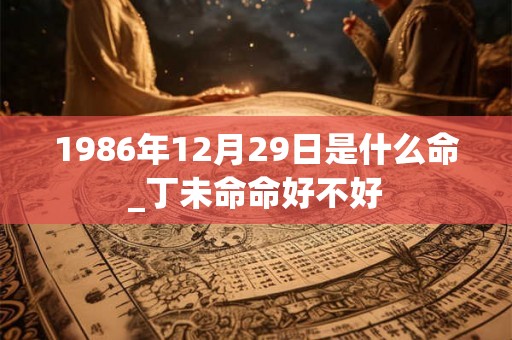 1986年12月29日是什么命_丁未命命好不好