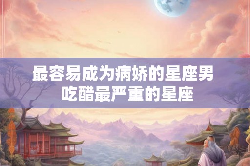 最容易成为病娇的星座男  吃醋最严重的星座