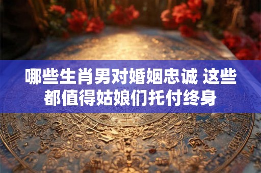 哪些生肖男对婚姻忠诚 这些都值得姑娘们托付终身