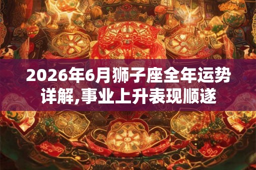 2026年6月狮子座全年运势详解,事业上升表现顺遂