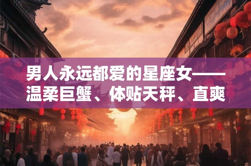 男人永远都爱的星座女——温柔巨蟹、体贴天秤、直爽白羊