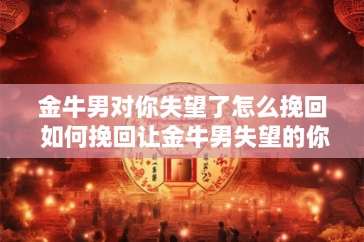 金牛男对你失望了怎么挽回 如何挽回让金牛男失望的你 金牛男对你失望了怎么挽回 如何挽回让金牛男失望的你