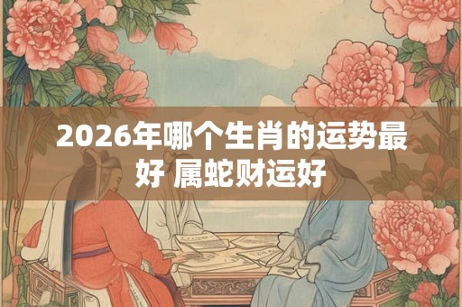 2026年哪个生肖的运势最好 属蛇财运好