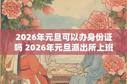 2026年元旦可以办身份证吗 2026年元旦派出所上班吗