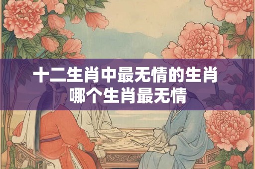 十二生肖中最无情的生肖 哪个生肖最无情 十二生肖中最无情的生肖 哪个生肖最无情