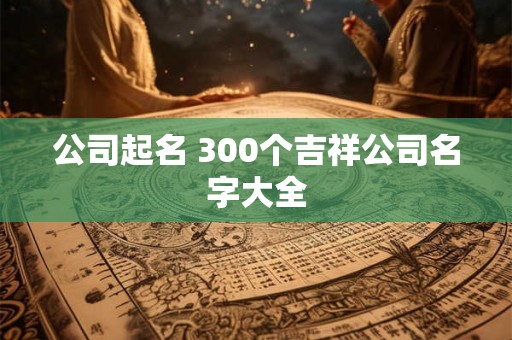 公司起名 300个吉祥公司名字大全