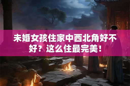 未婚女孩住家中西北角好不好?这么住最完美! 未婚女孩住家中西北角好不好?这么住最完美!
