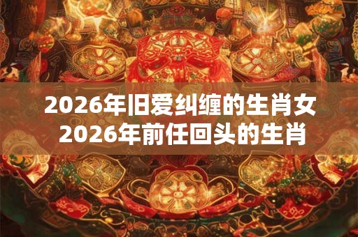 2026年旧爱纠缠的生肖女 2026年前任回头的生肖