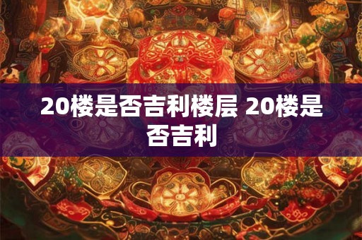 20楼是否吉利楼层 20楼是否吉利 20楼是否吉利楼层 20楼是否吉利