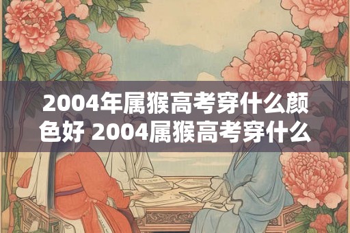 2004年属猴高考穿什么颜色好 2004属猴高考穿什么色