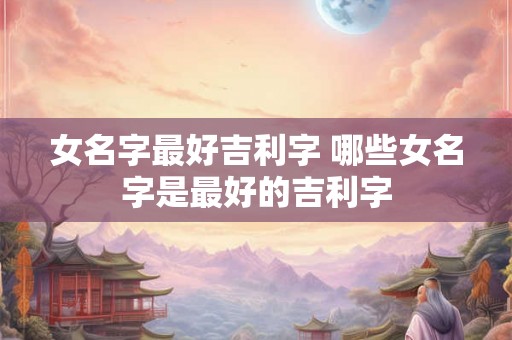 女名字最好吉利字 哪些女名字是最好的吉利字