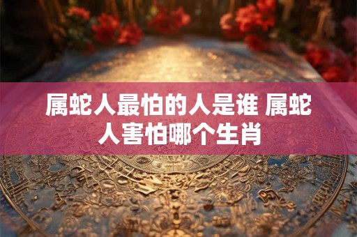 属蛇人最怕的人是谁 属蛇人害怕哪个生肖