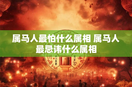 属马人最怕什么属相 属马人最忌讳什么属相